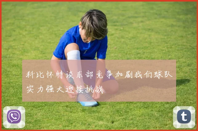 科比怀特谈东部竞争加剧我们球队实力强大迎接挑战